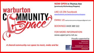 NOW OPEN in Thomas Ave
(previously Kitchenboys/Poppies)

LIKE US ON Facebook
www.facebook.com/warburtoncommunityspace

EMAIL US warburtoncommunityspace@gmail.com
BOOKINGS 0439 389 522
FOR MORE INFORMATION
www.upperyarra.net.au
Proudly supported by

A shared community-run space to meet, make and be

 