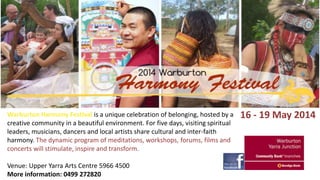Warburton Harmony Festival is a unique celebration of belonging, hosted by a
creative community in a beautiful environment. For five days, visiting spiritual
leaders, musicians, dancers and local artists share cultural and inter-faith
harmony. The dynamic program of meditations, workshops, forums, films and
concerts will stimulate, inspire and transform.
Venue: Upper Yarra Arts Centre 5966 4500
More information: 0499 272820

16 - 19 May 2014

 