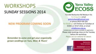 WORKSHOPS
SUNDAY SESSIONS 2014
NEW PROGRAM COMING SOON

711 Old Warburton Rd Wesburn Vic
For Enquiries email
peterlorback@hotmail.com
or phone 0419 426 265
For Bookings call Chelsea on Tuesdays at
ECOSS on 59 67 2416, or email
info@ecoss.org.au,
Limited concession places available on application.

Remember to come and get your organically
grown seedlings on Tues, Wed, & Thurs!

Please note bookings close on the Tuesday
before the workshop.
Please see our website for details
www.ecoss.org.au

 
