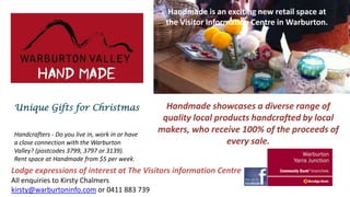 Handmade is an exciting new retail space at
the Visitor Information Centre in Warburton.

Unique Gifts for Christmas
Handcrafters - Do you live in, work in or have
a close connection with the Warburton
Valley? (postcodes 3799, 3797 or 3139).
Rent space at Handmade from $5 per week.

Handmade showcases a diverse range of
quality local products handcrafted by local
makers, who receive 100% of the proceeds of
every sale.

Lodge expressions of interest at The Visitors information Centre
All enquiries to Kirsty Chalmers
kirsty@warburtoninfo.com or 0411 883 739

 