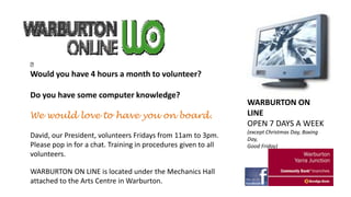 

Would you have 4 hours a month to volunteer?
Do you have some computer knowledge?

We would love to have you on board.
David, our President, volunteers Fridays from 11am to 3pm.
Please pop in for a chat. Training in procedures given to all
volunteers.
WARBURTON ON LINE is located under the Mechanics Hall
attached to the Arts Centre in Warburton.

WARBURTON ON
LINE
OPEN 7 DAYS A WEEK
(except Christmas Day, Boxing
Day,
Good Friday)

 