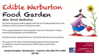  community group coming together with the aim of making Warburton a selfA
sufficient, resilient, generous and delicious town.

This is a group designed to connect people in the area interested in creating
community food gardens around Warburton.
The idea has been inspired by towns in the UK that have done this successfully.
The essence of this idea is that the food growing around the community
is available for anyone to pick and eat, whether they are part of this
group or not.

Sunday fortnightly Working Bees – enquiries: 0411 883 739 or 0403
185 580

 