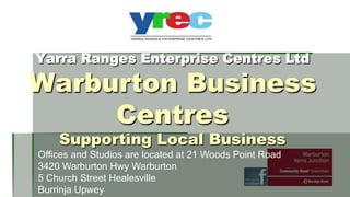 Yarra Ranges Enterprise Centres Ltd

Warburton Business
Centres
Supporting Local Business

Offices and Studios are located at 21 Woods Point Road
3420 Warburton Hwy Warburton
5 Church Street Healesville
Burrinja Upwey

 
