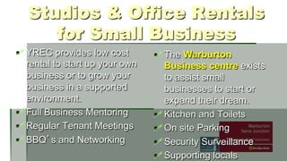 Studios & Office Rentals
for Small Business
! YREC provides low cost
rental to start up your own
business or to grow your
business in a supported
environment.
! Full Business Mentoring
! Regular Tenant Meetings
! BBQ s and Networking

! The Warburton
Business centre exists
to assist small
businesses to start or
expand their dream.
! Kitchen and Toilets
! On site Parking
! Security Surveillance
! Supporting locals

 
