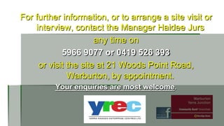 For further information, or to arrange a site visit or
interview, contact the Manager Haidee Jurs
any time on
5966 9077 or 0419 526 393
or visit the site at 21 Woods Point Road,
Warburton, by appointment.
Your enquiries are most welcome.

 