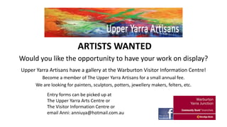 ARTISTS WANTED
Would you like the opportunity to have your work on display?
Upper Yarra Artisans have a gallery at the Warburton Visitor Information Centre!
Become a member of The Upper Yarra Artisans for a small annual fee.
We are looking for painters, sculptors, potters, jewellery makers, felters, etc.
Entry forms can be picked up at
The Upper Yarra Arts Centre or
The Visitor Information Centre or
email Anni: anniuya@hotmail.com.au

 