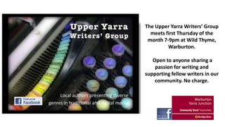The Upper Yarra Writers’ Group
meets first Thursday of the
month 7-9pm at Wild Thyme,
Warburton.
Open to anyone sharing a
passion for writing and
supporting fellow writers in our
community. No charge.

 