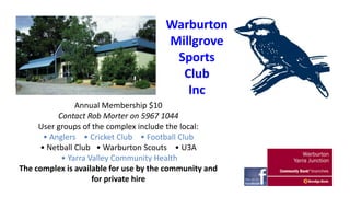 Warburton
Millgrove
Sports
Club
Inc
Annual Membership $10
Contact Rob Morter on 5967 1044
User groups of the complex include the local:
• Anglers • Cricket Club • Football Club
• Netball Club • Warburton Scouts • U3A
• Yarra Valley Community Health
The complex is available for use by the community and
for private hire

 
