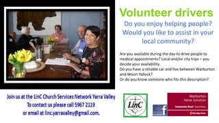 Volunteer drivers
Do you enjoy helping people?
Would you like to assist in your
local community?
Are you available during the day to drive people to
medical appointments? Local and/or city trips – you
decide your availability.
Do you have a reliable car and live between Warburton
and Woori Yallock?
Or do you know someone who fits this description?

 