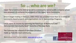 So … who are we?
Upper Yarra Community Enterprise Ltd is a community-owned public company whose
core purpose is to enhance the prospects of the Upper Yarra Community.
Since it began trading in February 2000 UYCEL has provided more than $2.3 million to
community-based projects and organisations via its Sponsorships Programs.
UYCEL earns its income by operating the franchises of Warburton and
Yarra Junction Community Bank® branches of Bendigo Bank.
The Company has a Board of Volunteer Directors
made up from the local community.
Want to know more? Visit our website: www.upperyarra.net.au

 