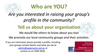 Who are YOU?
Are you interested in raising your group’s
profile in the community?
Tell us about your organisation
We would like others to know about you too!
We promote our local community groups and their activities.
If you are interested, please provide a profile, including
your groups contact details and what you do to
admin@upperyarra.net.au or
contact us on 5966 9028.

 