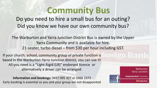 Community Bus
Do you need to hire a small bus for an outing?
Did you know we have our own community bus?
The Warburton and Yarra Junction District Bus is owned by the Upper
Yarra Community and is available for hire.
21-seater, turbo diesel – from $30 per hour including GST.
If your church, school, community group or private function is
based in the Warburton-Yarra Junction district, you can use it!
All you need is a “Light Rigid (LR)” endorsed licence or
alternatively a driver can be arranged.
Information and bookings: 0437 095 327 or 5966 2373
Early booking is essential so you and your group are not disappointed

 