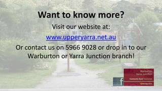 Want to know more?
Visit our website at:
www.upperyarra.net.au
Or contact us on 5966 9028 or drop in to our
Warburton or Yarra Junction branch!

 