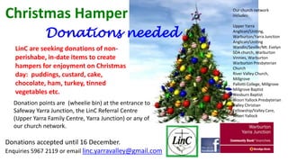 Christmas Hamper
Donations needed
LinC are seeking donations of nonperishabe, in-date items to create
hampers for enjoyment on Christmas
day: puddings, custard, cake,
chocolate, ham, turkey, tinned
vegetables etc.
Donation points are (wheelie bin) at the entrance to
Safeway Yarra Junction, the LinC Referral Centre
(Upper Yarra Family Centre, Yarra Junction) or any of
our church network.

Donations accepted until 16 December.
Enquiries 5967 2119 or email linc.yarravalley@gmail.com

Our church network
includes:
Upper Yarra
Anglican/Uniting,
Warburton/Yarra Junction
Anglican/Uniting
Wandin/Seville/Mt. Evelyn
SDA church, Warburton
Vinnies, Warburton
Warburton Presbyterian
Church
River Valley Church,
Millgrove
Pallotti College, Millgrove
Millgrove Baptist
Wesburn Baptist
Woori Yallock Presbyterian
Valley Christian
Fellowship/Valley Care,
Woori Yallock

 