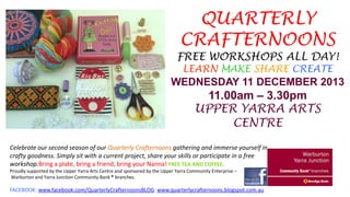 QUARTERLY
CRAFTERNOONS

FREE WORKSHOPS ALL DAY!
LEARN MAKE SHARE CREATE

WEDNESDAY 11 DECEMBER 2013

11.00am – 3.30pm
UPPER YARRA ARTS
CENTRE
Celebrate our second season of our Quarterly Crafternoons gathering and immerse yourself in
crafty goodness. Simply sit with a current project, share your skills or participate in a free
workshop.Bring a plate, bring a friend, bring your Nanna! FREE TEA AND COFFEE.
Proudly supported by the Upper Yarra Arts Centre and sponsored by the Upper Yarra Community Enterprise –
Warburton and Yarra Junction Community Bank ® branches.

FACEBOOK: www.facebook.com/QuarterlyCrafternoonsBLOG: www.quarterlycrafternoons.blogspot.com.au

 