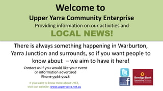 If you want to know more about UYCE,
visit our website: www.upperyarra.net.au
Welcome to
Upper Yarra Community Enterprise
Providing information on our activities and
LOCAL NEWS!
There is always something happening in Warburton,
Yarra Junction and surrounds, so if you want people to
know about – we aim to have it here!
 