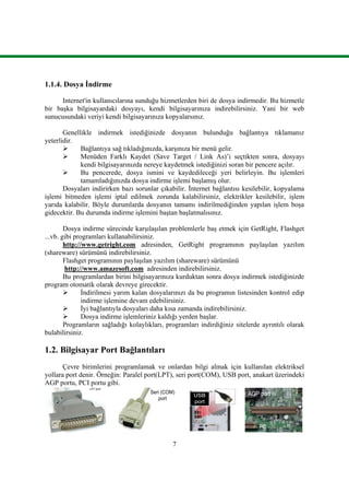 7
1.1.4. Dosya Ġndirme
Internet'in kullanıcılarına sunduğu hizmetlerden biri de dosya indirmedir. Bu hizmetle
bir baĢka bilgisayardaki dosyayı, kendi bilgisayarınıza indirebilirsiniz. Yani bir web
sunucusundaki veriyi kendi bilgisayarınıza kopyalarsınız.
Genellikle indirmek istediğinizde dosyanın bulunduğu bağlantıya tıklamanız
yeterlidir.
 Bağlantıya sağ tıkladığınızda, karĢınıza bir menü gelir.
 Menüden Farklı Kaydet (Save Target / Link As)’i seçtikten sonra, dosyayı
kendi bilgisayarınızda nereye kaydetmek istediğinizi soran bir pencere açılır.
 Bu pencerede, dosya ismini ve kaydedileceği yeri belirleyin. Bu iĢlemleri
tamamladığınızda dosya indirme iĢlemi baĢlamıĢ olur.
Dosyaları indirirken bazı sorunlar çıkabilir. Ġnternet bağlantısı kesilebilir, kopyalama
iĢlemi bitmeden iĢlemi iptal edilmek zorunda kalabilirsiniz, elektrikler kesilebilir, iĢlem
yarıda kalabilir. Böyle durumlarda dosyanın tamamı indirilmediğinden yapılan iĢlem boĢa
gidecektir. Bu durumda indirme iĢlemini baĢtan baĢlatmalısınız.
Dosya indirme sürecinde karĢılaĢılan problemlerle baĢ etmek için GetRight, Flashget
...vb. gibi programları kullanabilirsiniz.
http://www.getright.com adresinden, GetRight programının paylaĢılan yazılım
(shareware) sürümünü indirebilirsiniz.
Flashget programının paylaĢılan yazılım (shareware) sürümünü
http://www.amazesoft.com adresinden indirebilirsiniz.
Bu programlardan birini bilgisayarınıza kurduktan sonra dosya indirmek istediğinizde
program otomatik olarak devreye girecektir.
 Ġndirilmesi yarım kalan dosyalarınızı da bu programın listesinden kontrol edip
indirme iĢlemine devam edebilirsiniz.
 Ġyi bağlantıyla dosyaları daha kısa zamanda indirebilirsiniz.
 Dosya indirme iĢlemleriniz kaldığı yerden baĢlar.
Programların sağladığı kolaylıkları, programları indirdiğiniz sitelerde ayrıntılı olarak
bulabilirsiniz.
1.2. Bilgisayar Port Bağlantıları
Çevre birimlerini programlamak ve onlardan bilgi almak için kullanılan elektriksel
yollara port denir. Örneğin: Paralel port(LPT), seri port(COM), USB port, anakart üzerindeki
AGP portu, PCI portu gibi.
LPT port
Seri (COM)
port
USB
port
AGP port
 