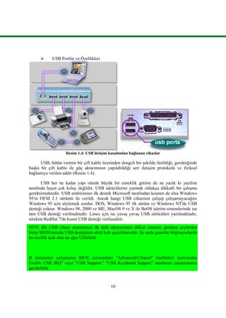 10
 USB Portlar ve Özellikleri
Resim 1.4: USB iletiĢim kanalından bağlanan cihazlar
USB, bütün verinin bir çift kablo üzerinden dengeli bir Ģekilde iletildiği, gerektiğinde
baĢka bir çift kablo ile güç aktarımının yapılabildiği seri iletiĢim protokolü ve fiziksel
bağlantıya verilen addır (Resim 1.4).
USB her ne kadar yapı olarak büyük bir esneklik getirse de ne yazık ki yazılım
tarafında hayat çok kolay değildir. USB sürücülerini yazmak oldukça dikkatli bir çalıĢma
gerektirmektedir. USB arabirimine ilk destek Microsoft tarafından kısmen de olsa Windows
95'in OEM 2.1 sürümü ile verildi. Ancak hangi USB cihazının çalıĢıp çalıĢamayacağını
Windows 95 için söylemek zordur. DOS, Windows 95 ilk sürüm ve Windows NT'de USB
desteği yoktur. Windows 98, 2000 ve ME, MacOS 9 ve X ile BeOS iĢletim sistemlerinde ise
tam USB desteği verilmektedir. Linux için ise yavaĢ yavaĢ USB sürücüleri yazılmaktadır,
nitekim RedHat 7'de kısmi USB desteği verilecektir.
NOT: Bir USB cihazı sisteminize ilk defa takıyorsanız dikkat etmeniz gereken Ģeylerden
birisi BIOS'unuzda USB desteğinin aktif hale geçirilmesidir. ġu anda genelde bilgisayarlarda
bu özellik açık olsa da eğer USüüüüü
B sisteminiz çalıĢmazsa BIOS içerisindeki "Advanced/Chipset" özellikleri içerisinden
Enable USB IRQ" veya "USB Support." "USB Keyboard Support" satırlarını çalıĢtırmanız
gerekebilir.
 