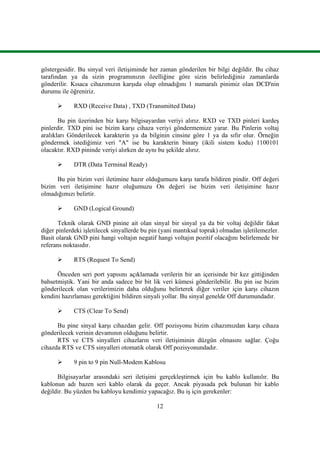 12
göstergesidir. Bu sinyal veri iletiĢiminde her zaman gönderilen bir bilgi değildir. Bu cihaz
tarafından ya da sizin programınızın özelliğine göre sizin belirlediğiniz zamanlarda
gönderilir. Kısaca cihazımızın karĢıda olup olmadığını 1 numaralı pinimiz olan DCD'nin
durumu ile öğreniriz.
 RXD (Receive Data) , TXD (Transmitted Data)
Bu pin üzerinden biz karĢı bilgisayardan veriyi alırız. RXD ve TXD pinleri kardeĢ
pinlerdir. TXD pini ise bizim karĢı cihaza veriyi göndermemize yarar. Bu Pinlerin voltaj
aralıkları Gönderilecek karakterin ya da bilginin cinsine göre 1 ya da sıfır olur. Örneğin
göndermek istediğimiz veri "A" ise bu karakterin binary (ikili sistem kodu) 1100101
olacaktır. RXD pininde veriyi alırken de aynı bu Ģekilde alırız.
 DTR (Data Terminal Ready)
Bu pin bizim veri iletimine hazır olduğumuzu karĢı tarafa bildiren pindir. Off değeri
bizim veri iletiĢimine hazır oluğumuzu On değeri ise bizim veri iletiĢimine hazır
olmadığımızı belirtir.
 GND (Logical Ground)
Teknik olarak GND pinine ait olan sinyal bir sinyal ya da bir voltaj değildir fakat
diğer pinlerdeki iĢletilecek sinyallerde bu pin (yani mantıksal toprak) olmadan iĢletilemezler.
Basit olarak GND pini hangi voltajın negatif hangi voltajın pozitif olacağını belirlemede bir
referans noktasıdır.
 RTS (Request To Send)
Önceden seri port yapısını açıklamada verilerin bir an içerisinde bir kez gittiğinden
bahsetmiĢtik. Yani bir anda sadece bir bit lik veri kümesi gönderilebilir. Bu pin ise bizim
gönderilecek olan verilerimizin daha olduğunu belirterek diğer veriler için karĢı cihazın
kendini hazırlaması gerektiğini bildiren sinyali yollar. Bu sinyal genelde Off durumundadır.
 CTS (Clear To Send)
Bu pine sinyal karĢı cihazdan gelir. Off pozisyonu bizim cihazımızdan karĢı cihaza
gönderilecek verinin devamının olduğunu belirtir.
RTS ve CTS sinyalleri cihazların veri iletiĢiminin düzgün olmasını sağlar. Çoğu
cihazda RTS ve CTS sinyalleri otomatik olarak Off pozisyonundadır.
 9 pin to 9 pin Null-Modem Kablosu
Bilgisayarlar arasındaki seri iletiĢimi gerçekleĢtirmek için bu kablo kullanılır. Bu
kablonun adı bazen seri kablo olarak da geçer. Ancak piyasada pek bulunan bir kablo
değildir. Bu yüzden bu kabloyu kendimiz yapacağız. Bu iĢ için gerekenler:
 