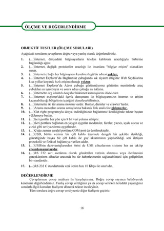 18
ÖLÇME VE DEĞERLENDĠRME
OBJEKTĠF TESTLER (ÖLÇME SORULARI)
AĢağıdaki soruların cevaplarını doğru veya yanlıĢ olarak değerlendiriniz.
1. (…)Ġnternet, dünyadaki bilgisayarların telefon kabloları aracılığıyla birbirine
bağlandığı ağdır.
2. (…)Ġnternet, değiĢik protokoller aracılığı ile insanlara "bilgiye eriĢim" olanakları
sunar.
3. (…)Ġnternet e bağlı her bilgisayarın kendine özgü bir adresi yoktur.
4. (…)Ġnternet Explorer’da Bağlantılar çubuğunda sık ziyaret ettiginiz Web Sayfalarına
kısa yollar koyarak hızlı eriĢim olanağı yoktur.
5. (…)Ġnternet Explorer’da Adres çubuğu görünmüyorsa görünüm menüsünde araç
çubukları nı iĢaretleyin ve sonra adres çubuğu nu tıklatın.
6. (…)Ġnternette org uzantılı dosyalar hükümet kuruluĢlarını ifade eder.
7. (…)Ġnternet explorer'daki içerik danıĢmanı ile bilgisayarınızın internet te eriĢim
kazanabileceği bölgelerin içeriğini denetleyebilirsiniz.
8. (…)Ġnternette iki tür arama motoru vardır. Bunlar, dizinler ve crawler’lardır.
9. (…)Arama motorları arama sonuçlarına bakarak link analizine gidemezler.
10. (…)Get right programıyla dosya indirdiğinizde bağlantınız kesildiğinde tekrar baĢtan
yüklemeye baĢlar.
11. (…)Seri portlar her yön için 8 bit veri yoluna sahiptir.
12. (…)Seri portlara bağlanan en yaygın aygıtlar modemler, fareler, yazıcı, uydu alıcısı ve
çizici gibi seri yazdırma aygıtlarıdır.
13. (…)Çoğu zaman paralel portlara COM port da denilmektedir.
14. (…)USB, bütün verinin bir çift kablo üzerinde dengeli bir Ģekilde iletildiği,
gerektiğinde baĢka bir çift kablo ile güç aktarımının yapılabildiği seri iletiĢim
protokolü ve fiziksel bağlantıya verilen addır.
15. (…)USB'nin dezavantajlarından birisi de USB cihazlarının sisteme her an takılıp
çıkarılamamalarıdır.
16. (…)RS 232 seri asenkron olarak gönderilen verinin alınması veya iletilmesini
gerçekleĢtiren cihazlar arasında bu tür haberleĢmenin sağlanabilmesi için geliĢtirilen
bir standartdır.
17. (…)RS 232 C standartında veri iletim hızı 10 Kbps ile sınırlıdır.
DEĞERLENDĠRME
Cevaplarınızı cevap anahtarı ile karĢılaĢtırınız. Doğru cevap sayınızı belirleyerek
kendinizi değerlendiriniz. YanlıĢ cevap verdiğiniz ya da cevap verirken tereddüt yaĢadığınız
sorularla ilgili konuları faaliyete dönerek tekrar inceleyiniz.
Tüm sorulara doğru cevap verdiyseniz diğer faaliyete geçiniz.
ÖLÇME VE DEĞERLENDĠRME
 