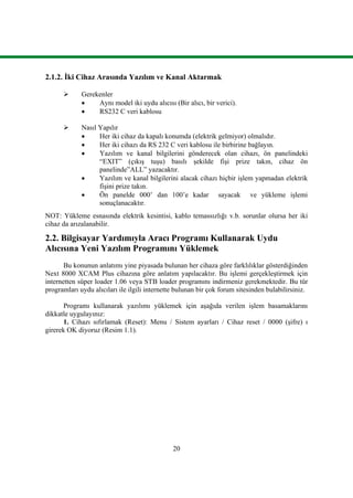 20
2.1.2. Ġki Cihaz Arasında Yazılım ve Kanal Aktarmak
 Gerekenler
 Aynı model iki uydu alıcısı (Bir alıcı, bir verici).
 RS232 C veri kablosu
 Nasıl Yapılır
 Her iki cihaz da kapalı konumda (elektrik gelmiyor) olmalıdır.
 Her iki cihazı da RS 232 C veri kablosu ile birbirine bağlayın.
 Yazılım ve kanal bilgilerini gönderecek olan cihazı, ön panelindeki
“EXIT” (çıkıĢ tuĢu) basılı Ģekilde fiĢi prize takın, cihaz ön
panelinde”ALL” yazacaktır.
 Yazılım ve kanal bilgilerini alacak cihazı hiçbir iĢlem yapmadan elektrik
fiĢini prize takın.
 Ön panelde 000’ dan 100’e kadar sayacak ve yükleme iĢlemi
sonuçlanacaktır.
NOT: Yükleme esnasında elektrik kesintisi, kablo temassızlığı v.b. sorunlar olursa her iki
cihaz da arızalanabilir.
2.2. Bilgisayar Yardımıyla Aracı Programı Kullanarak Uydu
Alıcısına Yeni Yazılım Programını Yüklemek
Bu konunun anlatımı yine piyasada bulunan her cihaza göre farklılıklar gösterdiğinden
Next 8000 XCAM Plus cihazına göre anlatım yapılacaktır. Bu iĢlemi gerçekleĢtirmek için
internetten süper loader 1.06 veya STB loader programını indirmeniz gerekmektedir. Bu tür
programları uydu alıcıları ile ilgili internette bulunan bir çok forum sitesinden bulabilirsiniz.
Programı kullanarak yazılımı yüklemek için aĢağıda verilen iĢlem basamaklarını
dikkatle uygulayınız:
1. Cihazı sıfırlamak (Reset): Menu / Sistem ayarları / Cihaz reset / 0000 (Ģifre) ı
girerek OK diyoruz (Resim 1.1).
 