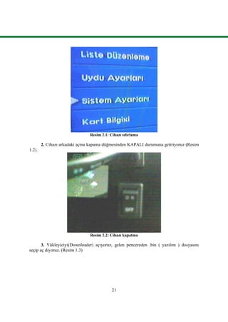 21
Resim 2.1: Cihazı sıfırlama
2. Cihazı arkadaki açma kapama düğmesinden KAPALI durumuna getiriyoruz (Resim
1.2).
Resim 2.2: Cihazı kapatma
3. Yükleyiciyi(Downloader) açıyoruz, gelen pencereden .bin ( yazılım ) dosyasını
seçip aç diyoruz. (Resim 1.3)
 