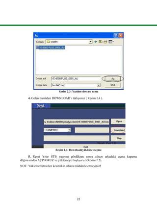 22
Resim 2.3: Yazılım dosyası açma
4. Gelen menüden DOWNLOAD’ı tıklıyoruz ( Resim 1.4 ).
Resim 2.4: Download(yükleme) seçme
5. Reset Your STB yazısını gördükten sonra cihazı arkadaki açma kapama
düğmesinden AÇIYORUZ ve yüklemeye baĢlıyoruz (Resim 1.5).
NOT: Yükleme bitmeden kesinlikle cihaza müdahele etmeyiniz!
 