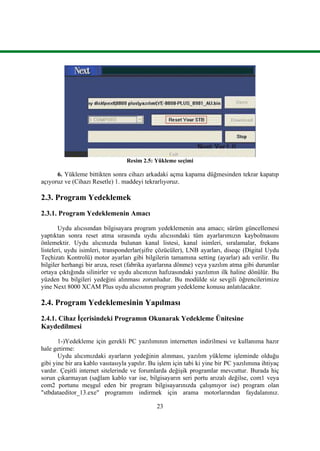 23
Resim 2.5: Yükleme seçimi
6. Yükleme bittikten sonra cihazı arkadaki açma kapama düğmesinden tekrar kapatıp
açıyoruz ve (Cihazı Resetle) 1. maddeyi tekrarlıyoruz.
2.3. Program Yedeklemek
2.3.1. Program Yedeklemenin Amacı
Uydu alıcısından bilgisayara program yedeklemenin ana amacı; sürüm güncellemesi
yaptıktan sonra reset atma sırasında uydu alıcısındaki tüm ayarlarımızın kaybolmasını
önlemektir. Uydu alıcınızda bulunan kanal listesi, kanal isimleri, sıralamalar, frekans
listeleri, uydu isimleri, transponderlar(Ģifre çözücüler), LNB ayarları, diseqc (Digital Uydu
Teçhizatı Kontrolü) motor ayarları gibi bilgilerin tamamına setting (ayarlar) adı verilir. Bu
bilgiler herhangi bir arıza, reset (fabrika ayarlarına dönme) veya yazılım atma gibi durumlar
ortaya çıktığında silinirler ve uydu alıcınızın hafızasındaki yazılımın ilk haline dönülür. Bu
yüzden bu bilgileri yedeğini alınması zorunludur. Bu modülde siz sevgili öğrencilerimize
yine Next 8000 XCAM Plus uydu alıcısının program yedekleme konusu anlatılacaktır.
2.4. Program Yedeklemesinin Yapılması
2.4.1. Cihaz Ġçerisindeki Programın Okunarak Yedekleme Ünitesine
Kaydedilmesi
1-)Yedekleme için gerekli PC yazılımının internetten indirilmesi ve kullanıma hazır
hale getirme:
Uydu alıcımızdaki ayarların yedeğinin alınması, yazılım yükleme iĢleminde olduğu
gibi yine bir ara kablo vasıtasıyla yapılır. Bu iĢlem için tabi ki yine bir PC yazılımına ihtiyaç
vardır. ÇeĢitli internet sitelerinde ve forumlarda değiĢik programlar mevcuttur. Burada hiç
sorun çıkarmayan (sağlam kablo var ise, bilgisayarın seri portu arızalı değilse, com1 veya
com2 portunu meĢgul eden bir program bilgisayarınızda çalıĢmıyor ise) program olan
"stbdataeditor_13.exe" programını indirmek için arama motorlarından faydalanınız.
 