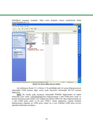 24
Ġndirdiğiniz programı kaydedin. Daha sonra programı nereye kaydettiysek bulup
çalıĢtıralım(Resim 2.1).
Resim 2.6: Kayıt edilen dosyayı bulma
Ara kablomuzu Resim 2.2 ve Resim 2.3'te görüldüğü gibi, bir ucunu bilgisayarımızın
arkasındaki COM portuna diğer ucunu uydu alıcımızın arkasındaki RS–232 portuna
bağlıyoruz.
NOT: Bu esnada uydu alıcımızın arkasındaki POWER düğmesinden de kapalı
olmasında yarar vardır. UNUTMAYINIZ bazı bilgisayarlarda 2 adet COM portu vardır ve
kasanın konumuna göre üstteki veya soldaki port daima COM-1'dir. Bazı bilgisayarlarda ise
1 adet COM portu vardır ve bu port COM–1 olarak adlandırılır. Laptop (dizüstü)
bilgisayarların çoğunda ise COM portu yoktur bu iĢ için USB'den COM porta çevirici
aparatlar kullanmak zorundayız.
 