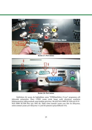 25
Resim 2.7: Port takma
Resim 2.8: Port takma
Kabloların iki ucunu da bağladıktan sonra "STBDataEditor_13.exe" programını çift
tıklıyarak çalıĢtıralım. Önce CODE yazan yerde hangi uydu alıcımızın ayarlarını
bilgisayarımıza yükleyeceksek onun kodunu giriyoruz. Bu kod Next 8000 XCAM için 0110
Next 8000 XCAM Plus için 1802 dir. Daha sonra transfer yazan yere fare ile tıklıyoruz,
sonra connect yazan yeri tıklıyoruz ve yeni bir pencere açılıyor(Resim 4.4).
 