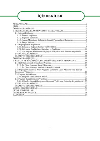 i
AÇIKLAMALAR ....................................................................................................................ii
GĠRĠġ .......................................................................................................................................1
ÖĞRENME FAALĠYETĠ–1 ....................................................................................................3
1. BĠLGĠSAYAR KULLANIMI VE PORT BAĞLANTILARI..............................................3
1.1. Ġnternet Kullanımı.........................................................................................................3
1.1.1. Ġnternet Bağlantısı..................................................................................................3
1.1.2. Explorer Kullanımı................................................................................................4
1.1.3. Arama Motorlarını Kullanarak Gerekli Programların Bulunması.........................5
1.1.4. Dosya Ġndirme .......................................................................................................7
1.2. Bilgisayar Port Bağlantıları...........................................................................................7
1.2.1. Bilgisayar Bağlantı Portları Ve Özellikleri............................................................9
1.2.2. Bilgisayar Ara Bağlantı Kabloları ve Özellikleri ................................................11
1.2.3. Ara Bağlantı Kablosunun Bilgisayar ile Uydu Alıcısı Arasına Bağlanması .......14
UYGULAMA FAALĠYETĠ ..............................................................................................16
ÖLÇME VE DEĞERLENDĠRME ....................................................................................18
ÖĞRENME FAALĠYETĠ–2 ..................................................................................................19
2. YAZILIM VE SÜRÜM GÜNCELLEMESĠ VE PROGRAM YEDEKLEME..................19
2.1. Ġki Cihaz Arasında Güncelleme Yapmak....................................................................19
2.1.1. Ġki Cihaz Arasında Kanal Aktarmak....................................................................19
2.1.2. Ġki Cihaz Arasında Yazılım ve Kanal Aktarmak.................................................20
2.2. Bilgisayar Yardımıyla Aracı Programı Kullanarak Uydu Alıcısına Yeni Yazılım
Programını Yüklemek........................................................................................................20
2.3. Program Yedeklemek..................................................................................................23
2.3.1. Program Yedeklemenin Amacı............................................................................23
2.4. Program Yedeklemesinin Yapılması ..........................................................................23
2.4.1. Cihaz Ġçerisindeki Programın Okunarak Yedekleme Ünitesine Kaydedilmesi...23
UYGULAMA FAALĠYETĠ ..............................................................................................32
ÖLÇME VE DEĞERLENDĠRME ....................................................................................33
MODÜL DEĞERLENDĠRME ..............................................................................................34
CEVAP ANAHTARLARI.....................................................................................................35
ÖNERĠLEN KAYNAKLAR..................................................................................................36
KAYNAKÇA.........................................................................................................................37
ĠÇĠNDEKĠLER
 
