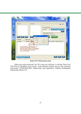 27
Resim 2.10: COM portunu seçme
Daha sonra açılan pencerede, Set->PC yazan yere tıklıyoruz ve ekranda "Reset your
STB Wait for uploading" yazısı çıkıyor. Artık yapmamız gereken tek Ģey uydu alıcımızın
artkasındaki "AÇMA/KAPAMA" düğmesinden açıp kapatmaktır. Yükleme kendiliğinden
baĢlayacaktır (Resim 2.6).
 
