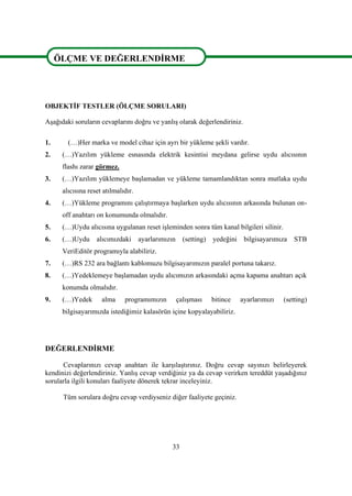 33
ÖLÇME VE DEĞERLENDĠRME
OBJEKTĠF TESTLER (ÖLÇME SORULARI)
AĢağıdaki soruların cevaplarını doğru ve yanlıĢ olarak değerlendiriniz.
1. (…)Her marka ve model cihaz için ayrı bir yükleme Ģekli vardır.
2. (…)Yazılım yükleme esnasında elektrik kesintisi meydana gelirse uydu alıcısının
flashı zarar görmez.
3. (…)Yazılım yüklemeye baĢlamadan ve yükleme tamamlandıktan sonra mutlaka uydu
alıcısına reset atılmalıdır.
4. (…)Yükleme programını çalıĢtırmaya baĢlarken uydu alıcısının arkasında bulunan on-
off anahtarı on konumunda olmalıdır.
5. (…)Uydu alıcısına uygulanan reset iĢleminden sonra tüm kanal bilgileri silinir.
6. (…)Uydu alıcımızdaki ayarlarımızın (setting) yedeğini bilgisayarımıza STB
VeriEditör programıyla alabiliriz.
7. (…)RS 232 ara bağlantı kablomuzu bilgisayarımızın paralel portuna takarız.
8. (…)Yedeklemeye baĢlamadan uydu alıcımızın arkasındaki açma kapama anahtarı açık
konumda olmalıdır.
9. (…)Yedek alma programımızın çalıĢması bitince ayarlarımızı (setting)
bilgisayarımızda istediğimiz kalasörün içine kopyalayabiliriz.
DEĞERLENDĠRME
Cevaplarınızı cevap anahtarı ile karĢılaĢtırınız. Doğru cevap sayınızı belirleyerek
kendinizi değerlendiriniz. YanlıĢ cevap verdiğiniz ya da cevap verirken tereddüt yaĢadığınız
sorularla ilgili konuları faaliyete dönerek tekrar inceleyiniz.
Tüm sorulara doğru cevap verdiyseniz diğer faaliyete geçiniz.
ÖLÇME VE DEĞERLENDĠRME
 