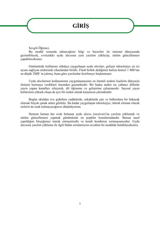 1
GĠRĠġ
Sevgili Öğrenci,
Bu modül sonunda edineceğiniz bilgi ve beceriler ile internet dünyasında
gezinebilecek, evinizdeki uydu alıcısına yeni yazılım yükleyip, sürüm güncellemesi
yapabileceksiniz.
Günümüzde kullanımı oldukça yaygınlaĢan uydu alıcıları, geliĢen teknolojiye en iyi
uyum sağlıyan elektronik cihazlardan biridir. Flash bellek dediğimiz hafıza ünitesi 1 MB’tan
en düĢük 2MB’ ta çıkmıĢ, buna göre yazılımlar üretilmeye baĢlanmıĢtır.
Uydu alıcılarının kullanımının yaygınlaĢmasının en önemli nedeni kiĢilerin dünyayla
iletiĢim kurmaya verdikleri önemden geçmektedir. Bir baĢka neden ise yabancı dillerde
yayın yapan kanalları izleyerek, dil öğrenme ve geliĢtirme çalıĢmasıdır. Sayısal yayın
kalitesinin yüksek oluĢu da ayrı bir neden olarak karĢımıza çıkmaktadır.
Bugün okuldan eve giderken caddelerde, sokaklarda çatı ve balkonlara bir bakacak
olursak birçok çanak anten görürüz. Bu kadar yaygınlaĢan teknolojiye, teknik eleman olacak
sizlerin de uzak kalmayacağınızı düĢünüyorum.
Hemem hemen her evde bulunan uydu alıcısı (receiver)’na yazılım yüklemek ve
sürüm güncellemesi yapmak günümüzün en popüler konularındandır. Bunun nasıl
yapıldığını birçoğunuz merak etmiĢsinizdir ve kendi kendinize sormuĢsunuzdur. Uydu
alıcısına yazılım yükleme ile ilgili bütün sorularınızın cevabını bu modülde bulabileceksiniz.
GĠRĠġ
 