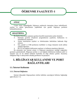 3
ÖĞRENME FAALĠYETĠ–1
Uygun ortam sağlandığında, bilgisayar yardımıyla internetten dosya indirebilecek,
yazılım ve sürüm güncellemesi yapabilmek için gerekli bilgisayar portlarını
kullanabileceksiniz.
Bu faaliyet öncesinde yapmanız gereken öncelikli araĢtırmalar Ģunlar olmalıdır;
 Ġnternette gezinme (Explorer) programlarının çeĢitlerini, kullanımını ve
üstünlüklerini araĢtırınız.
 Arama motorlarının çeĢitleri ve birbirlerinden farklılıkları hakkında bilgi
edininiz.
 Seri, paralel ve USB portlarının özellikleri ve hangi iletiĢimin tercih edilme
sebebini öğreniniz.
 RS 232 ara bağlantı kablosunun yapılıĢını ve kullanım amaçlarını öğreniniz
Bu çalıĢmalar için internet ortamı ve bilgisayar parçalarının satıldığı mağazaları
gezmeniz gerekmektedir. Bilgisayar portları ve ara bağlantı kablolarının kullanım Ģekli ve
amaçları için ise bu aletleri kullanan kiĢilerden ön bilgi almanız gerekir. KazanmıĢ
olduğunuz bilgi ve deneyimleri arkadaĢ gurubunuz ile paylaĢınız.
1. BĠLGĠSAYAR KULLANIMI VE PORT
BAĞLANTILARI
1.1. Ġnternet Kullanımı
1.1.1. Ġnternet Bağlantısı
Ġnternet dünyadaki bilgisayarların telefon kabloları aracılığıyla birbirine bağlandığı
ağdır (Resim 1.1).
ÖĞRENME FAALĠYETĠ–1
AMAÇ
ARAġTIRMA
 