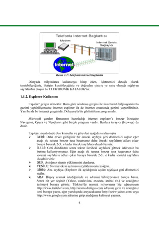 4
Resim 1.1: Telefonla internet bağlantısı
Dünyada milyonlarca kullanıcıya hitap eden, iĢletmenizi detaylı olarak
tanıtabileceğiniz, iletiĢim kurabileceğiniz ve doğrudan sipariĢ ve satıĢ olanağı sağlayan
sayfalardan oluĢan bir ELEKTRONĠK KATALOK'tur.
1.1.2. Explorer Kullanımı
Explorer gezgin demektir. Buna göre windows gezgini ile nasıl kendi bilgisayarınızda
gezinti yapabiliyorsanız internet explorer ile de internet ortamında gezinti yapabilirsiniz.
Yani bu da bir internet gezginidir. Dolayısıyla bir görüntüleme programıdır.
Microsoft yazılım firmasının hazırladığı internet explorer’a benzer Netscape
Navigator, Opera ve Neoplanet gibi birçok program vardır. Bunlara tarayıcı (browser) da
denir.
Explorer menüsünde olan komutlar ve görevleri aĢağıda sıralanmıĢtır
 GERĠ: Daha evvel girdiğiniz bir önceki sayfaya geri dönmenizi sağlar eğer
aĢağı ok tuĢuna benzer tuĢa baĢarsanız daha önceki sayfaların adları çıkar
buraya basarak 2-3.. e kadar önceki sayfalara ulaĢabilirsiniz.
 ĠLERĠ: Geri döndükten sonra tekrar ilerideki sayfalara gitmek isterseniz bu
butonu kullanıyorsunuz. Eğer aĢağı ok tuĢuna benzer tuĢa baĢarsanız daha
sonraki sayfaların adları çıkar buraya basarak 2-3.. e kadar sonraki sayfalara
ulaĢabilirsiniz.
 DUR: Açtığınız sitenin yüklemesini durdurur.
 YENĠLE: Sitenin tekrar açılmasını (yüklenmesini) sağlar.
 GĠRĠġ: Ana sayfaya (Explorer ilk açıldığında açılan sayfaya) geri dönmenizi
sağlar.
 ARA: BirĢey aramak istediğinizde ve adresini bilmiyorsanız buraya basın.
Sonra bir yer seçiniz (Yahoo, astalavista, execute, arabul vb.) ve aradığınız
kelimeyi buraya giriniz. Türkiye’de aramak istiyorsanız hiç uğraĢmayın
http://www.trsiteleri.com, http://arama.draligus.com adresine girin ve aradığınız
ismi buraya yazın, eğer yurtdıĢında arayacaksanız http://www.yahoo.com veya
http://www.google.com adresine girip aradığınız kelimeyi yazınız.
 