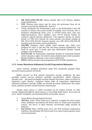 5
 SIK KULLANILANILAR: Buraya basarak daha evvel hafızaya aldığınız
siteleri görebilirsiniz
 NOT: Hafızaya alma iĢlemi; eğer bir siteye çok giriyorsanız bunu sık sık
yazmak yerine hafızaya alabilirsiniz. Nasıl mı?
 Ustteki menülerden Sık Kullanılanlar’a girin ve Sık Kullanılanlar’a ekle (ilk
seçenek)’yi tıklayın sonra açılan menüde alt taraftaki yazıyı isterseniz silin ve
kendinizin anlayabileceği birĢey yazın ve ENTER tusuna basın. Eğer ismi
değiĢtirmeyecekseniz siteye girdikten sonra Ctrl+D tuĢlarına basarak bu
sayfayının adresini hafızaya alabilirsiniz. Yani yapmanız gereken bu sitelere
girmek ve CTRL+D’ye basmak. Bu siteleri görmek veya gitmek istediğin de
SIK KULLANILANLAR butonuna basarak veya SIK KULLANILANLAR
menüsüne girip alt taraftan seçerek girebilirsiniz.
 GEÇMĠġ: Girdiğiniz siteleri günlük olarak hafızada tutar. Daha evvel
girdiğiniz bir siteye 15 gün önce bile olsa buraya basarak ulaĢabilirsiniz. Yan
tarafa bir menü açılır ve bunlar güne göre dizilmiĢlerdir buralara, basarak
aradığınız siteyi bulabilirsiniz.
 KANALLAR: Sık Kullanılanlar menüsünde Kanallar alt menusunde bulunan
sitelere ulaĢmanızı sağlar. Sol tarafa bu menü altında bulunan siteler açılacaktır.
Burada istediğinize tıklayarak o siteyi ziyaret edebilirsiniz.
 POSTA: Buraya basarak e-posta programınıza (OUTLOOK) ulaĢabilirsiniz.
1.1.3. Arama Motorlarını Kullanarak Gerekli Programların Bulunması
Arama motorları, girdiğiniz kelimelerin hangi Web sayfalarında geçtiğini bulup,
adreslerini karĢınıza getiren servislerdir.
Rehber servisleri ise Web sitelerini kategorilere ayırarak sınıflandırır. Bu iĢlem
genellikle insanlar (servisin editörleri) tarafından gerçekleĢtirilir. Müzik, bilgisayar,
otomobil, spor… gibi genel konulardaki sayfalara ulaĢmak istiyorsanız, rehber servislerle iĢe
baĢlamanız uygun olacaktır. Aradığınızı bulana kadar alt kategorilerin bağlantılarına
(linklerine) tıklamanız yeterlidir. Rehber servislerinde de kelime aratabilirsiniz ama sadece
kayıtlı sayfaların tanımları içindeki kelimeler araĢtırılacaktır.
Aslında, arama motoru ve rehber servislerini net bir çizgiyle ayırmak zor. Bazı
servisler diğerleriyle bağlantılı olarak çalıĢıyor ve iki özelliği birden taĢıyor. Ayrıca pek çok
servis "portal" özelliğinde, yani kiĢiselleĢtirilebilir ek hizmetler sunuyor.
 Arama Motoru (Search Engine) Servisleri
 AltaVista: Aralık 1995'te açılan servis, kapsamlı ve popüler bir arama motoru
olmayı sürdürüyor. Kayıtlarında 250 milyon sayfa var. Güçlü arama seçenekleri
sunuyor. Ask Jeeves ve Open Directory servislerinden aldığı sonuçları da
kullanıyor.
 Fast Search: Mayıs 1999'da açılan servis, tüm Web sayfalarını indekslemeyi
hedefliyor. Kayıtlarındaki 300 milyon sayfa ile Ģu anda en geniĢ kapsamlı arama
motoru konumunda.
 