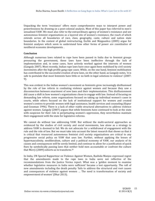 Richa	Sharma,	Susan	Bazilli:	A	Reflection	on	Gang	Rape	in	India:	What’s	Law	Got	to	Do	with	It?
	
	
IJCJ&SD							15	
Online	version	via	www.crimejusticejournal.com																																																																																						©	2014	3(3)	
Unpacking	 the	 term	 ‘resistance’	 offers	 more	 comprehensive	 ways	 to	 interpret	 power	 and	
powerlessness	by	drawing	on	a	post‐colonial	analysis.	Most	of	this	paper	has	referred	to	men’s	
sexualized	VAW.	We	must	also	refer	to	the	extraordinary	agency	of	women’s	resistance	and	see	
autonomous	feminist	organizations	as	a	layered	site	of	women’s	resistance,	the	reach	of	which	
extends	 across	 all	 boundaries	 of	 race,	 class,	 geography,	 caste,	 culture	 and	 nation	 state	
boundaries.	 In	 the	 context	 of	 global	 restructuring,	 Eschle	 and	 Maiguashca	 (2005)	 argue	 for	
feminist	 analyses	 which	 seem	 to	 understand	 how	 other	 forms	 of	 power	 are	 constitutive	 of	
neoliberal	economic	developments.	.		
	
Conclusion	
Although	 numerous	 laws	 related	 to	 rape	 have	 been	 passed	 in	 India	 due	 to	 feminist	 groups	
pressuring	 the	 government,	 these	 laws	 have	 been	 ineffective	 through	 the	 lack	 of	
implementation	 and,	 in	 some	 cases,	 have	 actively	 worked	 against	 the	 interests	 of	 women	
(Ganguly	2007).	Most	recently,	Indian	rape	laws	have	once	again	been	mobilized	by	civil	society	
movements	after	the	high	profile	gang	rape	cases.	While,	on	the	one	hand,	feminist	mobilization	
has	contributed	to	the	successful	creation	of	new	laws,	on	the	other	hand,	as	Ganguly	notes,	‘it	is	
safe	to	postulate	that	most	feminists	have	little	or	no	faith	in	legal	solutions	to	violence’	(2007:	
9).		
	
This	was	evident	in	the	Indian	women’s	movement	as	feminists	grew	increasingly	disillusioned	
by	 the	 role	 of	 law	 reform	 in	 combating	 violence	 against	 women	 and	 because	 they	 saw	 a	
disconnection	between	enactment	of	new	laws	and	their	implementation.	This	disillusionment	
did	cause	a	shift	in	how	women’s	organizations	chose	to	engage	with	law.	Instead	of	focusing	on	
demanding	law	reform,	some	organizations	focused	on	taking	up	individual	women’s	cases	in	
courts,	 while	 others	 focused	 on	 the	 lack	 of	 institutional	 support	 for	 women	 and	 created	
women’s	centres	to	provide	women	with	legal	assistance,	health	services	and	counseling	(Kapur	
and	Cossman	1996).	There	is	a	lack	of	other	viable	structural	alternatives	to	address	violence	
against	women.	Ganguly	(2007)	argues	that	while	feminists	have	continued	to	look	at	the	state	
with	suspicion	for	their	role	in	perpetuating	women’s	oppression,	they	nevertheless	maintain	
their	engagement	with	the	state	for	legislative	reforms.		
	
We	 cannot	 do	 without	 law	 addressing	 VAW.	 But	 without	 the	 multi‐sectoral	 approaches	 as	
evidenced	 by	 the	 studies	 of	 civil	 society	 and	 social	 movements,	 law	 alone	 as	 a	 strategy	 to	
address	VAW	is	doomed	to	fail.	We	do	not	advocate	for	a	withdrawal	of	engagement	with	the	
rule	and	the	role	of	law.	But	we	must	take	into	account	the	latest	research	that	shows	us	that	it	
is	 critical	 that	 resourced	 autonomous	 feminist	 civil	 society	 organizations	 are	 critical	 to	 any	
progressive	 social	 policy	 on	 VAW	 that	 uses	 law.	 Further,	 without	 applying	 the	 lenses	 of	
hypermasculinity,	 neoliberalism,	 culture	 and	 a	 political	 economy	 of	 VAW,	 our	 analysis	 of	 its	
causes	and	consequences	will	be	sorely	limited,	and	continue	to	allow	for	a	justification	of	quick	
fixes	by	symbolically	passing	laws	that	neither	hold	men	accountable	or	confront	the	culture	
that	Merry	(2009)	exhorts	us	to	transform.20	
	
In	India,	UN	Special	Rapporteur	on	Violence	Against	Women,	Rashida	Manjoo	expressed	regret	
that	 the	 amendments	 made	 to	 the	 rape	 laws	 in	 India	 were	 not	 reflective	 of	 the	
recommendations	 from	 the	 Justice	 Verma	 report.	 What	 was	 a	 ‘golden	 moment	 to	 examine	
whether	 legislative	 measures	 in	 India	 were	 sufficient’	 became	 a	 lost	 opportunity.	 The	 raft	 of	
new	amendments	including	the	death	penalty	‘fails	to	address	the	structural	and	root	causes	
and	 consequences	 of	 violence	 against	 women	 …	 The	 need	 is	 transformation	 of	 society	 and	
empowerment	of	women’	(Dhar	2013).		
	
 