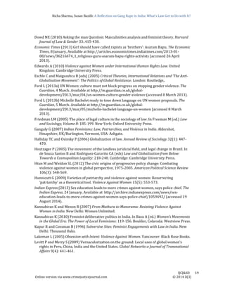 Richa	Sharma,	Susan	Bazilli:	A	Reflection	on	Gang	Rape	in	India:	What’s	Law	Got	to	Do	with	It?
	
	
IJCJ&SD							19	
Online	version	via	www.crimejusticejournal.com																																																																																						©	2014	3(3)	
Dowd	NE	(2010)	Asking	the	man	Question:	Masculinities	analysis	and	feminist	theory.	Harvard	
Journal	of	Law	&	Gender	33:.415‐430.	
Economic	Times	(2013)	Girl	should	have	called	rapists	as	‘brothers’:	Asaram	Bapu.	The	Economic	
Times,	8	January.	Available	at	http://articles.economictimes.indiatimes.com/2013‐01‐
08/news/36216674_1_religious‐guru‐asaram‐bapu‐rights‐activists	(accessed	26	April	
2013).		
Edwards	A	(2010)	Violence	against	Women	under	International	Human	Rights	Law.	United	
Kingdom:	Cambridge	University	Press.		
Eschle	C	and	Maiguashca	B	(eds)	(2005)	Critical	Theories,	International	Relations	and	‘The	Anti‐
Globalisation	Movement’:	The	Politics	of	Global	Resistance.	London:	Routledge,.		
Ford	L	(2013a)	UN	Women:	culture	must	not	block	progress	on	stopping	gender	violence.	The	
Guardian,	4	March.	Available	at	http://m.guardian.co.uk/global‐
development/2013/mar/04/un‐women‐culture‐gender‐violence	(accessed	8	March	2013).		
Ford	L	(2013b)	Michelle	Bachelet	ready	to	tone	down	language	on	UN	women	proposals.	The	
Guardian,	5	March.	Available	at	http://m.guardian.co.uk/global‐
development/2013/mar/05/michelle‐bachelet‐language‐un‐women	(accessed	8	March	
2013).		
Friedman	LM	(2005)	The	place	of	legal	culture	in	the	sociology	of	law.	In	Freeman	M	(ed.)	Law	
and	Sociology,	Volume	8:	185‐199.	New	York:	Oxford	University	Press.	
Ganguly	G	(2007)	Indian	Feminisms:	Law,	Patriarchies,	and	Violence	in	India.	Aldershot,	
Hmapshire,	UK/Burlington,	Vermont,	USA:	Ashgate.			
Halliday	TC	and	Osinsky	P	(2006)	Globalization	of	law.	Annual	Review	of	Sociology	32(1):	447‐
470.		
Houtzager	P	(2005)	The	movement	of	the	landless	juridicial	field,	and	legal	change	in	Brazil.	In	
de	Souza	Santos	B	and	Rodriguez‐Garavito	CA	(eds)	Law	and	Globalization	from	Below:	
Towards	a	Cosmopolitan	Legality:	218‐240.	Cambridge:	Cambridge	University	Press.	
Htun	M	and	Weldon	SL	(2012)	The	civic	origins	of	progressive	policy	change:	Combating	
violence	against	women	in	global	perspective,	1975‐2005.	American	Political	Science	Review	
106(3):	548‐569.		
Hunnicutt	G	(2009)	Varieties	of	patriarchy	and	violence	against	women:	Resurrecting	
‘patriarchy’	as	a	theoretical	tool.	Violence	Against	Women	15(5):	553‐573.		
Indian	Express	(2013)	Sex	education	leads	to	more	crimes	against	women,	says	police	chief.	The	
Indian	Express,	24	January.	Available	at		http://archive.indianexpress.com/news/sex‐
education‐leads‐to‐more‐crimes‐against‐women‐says‐police‐chief/1059492/	(accessed	19	
August	2014).		
Kannabiran	K	and	Menon	R	(2007)	From	Mathura	to	Manorama:	Resisting	Violence	Against	
Women	in	India.	New	Delhi:	Women	Unlimited.	
Kannabiran	K	(2010)	Feminist	deliberative	politics	in	India.	In	Basu	A	(ed.)	Women’s	Movements	
in	the	Global	Era:	The	Power	of	Local	Feminisms:	119‐156.	Boulder,	Colaroda:	Westview	Press.		
Kapur	R	and	Cossman	B	(1996)	Subversive	Sites:	Feminist	Engagements	with	Law	in	India.	New	
Delhi:	Thousand	Oaks.	
Lakeman	L	(2005)	Obsession	with	Intent:	Violence	Against	Women.	Vancouver:	Black	Rose	Books.	
Levitt	P	and	Merry	S	(2009)	Vernacularization	on	the	ground:	Local	uses	of	global	women's	
rights	in	Peru,	China,	India	and	the	United	States.	Global	Networks‐a	Journal	of	Transnational	
Affairs	9(4):	441‐461.		
 