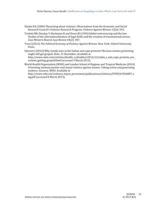 Richa	Sharma,	Susan	Bazilli:	A	Reflection	on	Gang	Rape	in	India:	What’s	Law	Got	to	Do	with	It?
	
	
IJCJ&SD							21	
Online	version	via	www.crimejusticejournal.com																																																																																						©	2014	3(3)	
Stanko	EA	(2006)	Theorizing	about	violence:	Observations	from	the	Economic	and	Social	
Research	Council’s	Violence	Research	Program.	Violence	Against	Women	12(6):	543.		
Trubek	DM,	Dezalay	Y,	Buchanan	R	and	Davis	JR	(1994)	Global	restructuring	and	the	law:	
Studies	of	the	internationalization	of	legal	fields	and	the	creation	of	transnational	arenas.	
Case	Western	Reserve	Law	Review	44(2):	407.		
True	J	(2012)	The	Political	Economy	of	Violence	Against	Women.	New	York:	Oxford	University	
Press.		
Uptown	J	(2012)	Why	mostly	men	at	the	Indian	anti‐rape	protests?	Because	women	protesting	
might	still	get	groped.	Slate,	31	December.	Available	at	
http://www.slate.com/articles/double_x/doublex/2012/12/india_s_anti_rape_protests_are_
women_getting_groped.html	(accessed	4	March	2013).		
World	Health	Organization	(WHO)	and	London	School	of	Hygiene	and	Tropical	Medicine	(2010)	
Preventing	intimate	partner	and	sexual	violence	against	women:	Taking	action	and	generating	
evidence.	Gemeva:	WHO.	Available	at	
http://www.who.int/violence_injury_prevention/publications/violence/9789241564007_e
ng.pdf	(accessed	8	March	2013).		
	
 