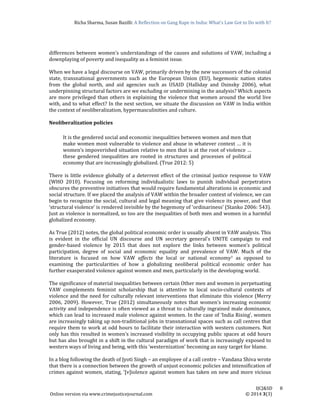 Richa	Sharma,	Susan	Bazilli:	A	Reflection	on	Gang	Rape	in	India:	What’s	Law	Got	to	Do	with	It?
	
	
IJCJ&SD							8	
Online	version	via	www.crimejusticejournal.com																																																																																						©	2014	3(3)	
differences	between	women’s	understandings	of	the	causes	and	solutions	of	VAW,	including	a	
downplaying	of	poverty	and	inequality	as	a	feminist	issue.		
	
When	we	have	a	legal	discourse	on	VAW,	primarily	driven	by	the	new	successors	of	the	colonial	
state,	 transnational	 governments	 such	 as	 the	 European	 Union	 (EU),	 hegemonic	 nation	 states	
from	 the	 global	 north,	 and	 aid	 agencies	 such	 as	 USAID	 (Halliday	 and	 Osinsky	 2006),	 what	
underpinning	structural	factors	are	we	excluding	or	undermining	in	the	analysis?	Which	aspects	
are	more	privileged	than	others	in	explaining	the	violence	that	women	around	the	world	live	
with,	and	to	what	effect?	In	the	next	section,	we	situate	the	discussion	on	VAW	in	India	within	
the	context	of	neoliberalization,	hypermasculinities	and	culture.		
	
Neoliberalization	policies		
	
It	is	the	gendered	social	and	economic	inequalities	between	women	and	men	that	
make	women	most	vulnerable	to	violence	and	abuse	in	whatever	context	…	it	is	
women’s	impoverished	situation	relative	to	men	that	is	at	the	root	of	violence	…	
these	 gendered	 inequalities	 are	 rooted	 in	 structures	 and	 processes	 of	 political	
economy	that	are	increasingly	globalized.	(True	2012:	5)		
	
There	is	little	evidence	globally	of	a	deterrent	effect	of	the	criminal	justice	response	to	VAW	
(WHO	 2010).	 Focusing	 on	 reforming	 individualistic	 laws	 to	 punish	 individual	 perpetrators	
obscures	the	preventive	initiatives	that	would	require	fundamental	alterations	in	economic	and	
social	structure.	If	we	placed	the	analysis	of	VAW	within	the	broader	context	of	violence,	we	can	
begin	to	recognize	the	social,	cultural	and	legal	meaning	that	give	violence	its	power,	and	that	
‘structural	violence’	is	rendered	invisible	by	the	hegemony	of	‘ordinariness’	(Stanko	2006:	543).	
Just	as	violence	is	normalized,	so	too	are	the	inequalities	of	both	men	and	women	in	a	harmful	
globalized	economy.	
	
As	True	(2012)	notes,	the	global	political	economic	order	is	usually	absent	in	VAW	analysis.	This	
is	 evident	 in	 the	 official	 UN	 discourse	 and	 UN	 secretary	 general’s	 UNITE	 campaign	 to	 end	
gender‐based	 violence	 by	 2015	 that	 does	 not	 explore	 the	 links	 between	 women’s	 political	
participation,	 degree	 of	 social	 and	 economic	 equality	 and	 prevalence	 of	 VAW.	 Much	 of	 the	
literature	 is	 focused	 on	 how	 VAW	 affects	 the	 local	 or	 national	 economy7	 as	 opposed	 to	
examining	 the	 particularities	 of	 how	 a	 globalizing	 neoliberal	 political	 economic	 order	 has	
further	exasperated	violence	against	women	and	men,	particularly	in	the	developing	world.		
	
The	significance	of	material	inequalities	between	certain	Other	men	and	women	in	perpetuating	
VAW	 complements	 feminist	 scholarship	 that	 is	 attentive	 to	 local	 socio‐cultural	 contexts	 of	
violence	and	the	need	for	culturally	relevant	interventions	that	eliminate	this	violence	(Merry	
2006,	 2009).	 However,	 True	 (2012)	 simultaneously	 notes	 that	 women’s	 increasing	 economic	
activity	and	independence	is	often	viewed	as	a	threat	to	culturally	ingrained	male	dominance,	
which	can	lead	to	increased	male	violence	against	women.	In	the	case	of	‘India	Rising’,	women	
are	increasingly	taking	up	non‐traditional	jobs	in	transnational	spaces	such	as	call	centres	that	
require	them	to	work	at	odd	hours	to	facilitate	their	interaction	with	western	customers.	Not	
only	has	this	resulted	in	women’s	increased	visibility	in	occupying	public	spaces	at	odd	hours	
but	has	also	brought	in	a	shift	in	the	cultural	paradigm	of	work	that	is	increasingly	exposed	to	
western	ways	of	living	and	being,	with	this	‘westernization’	becoming	an	easy	target	for	blame.		
	
In	a	blog	following	the	death	of	Jyoti	Singh	–	an	employee	of	a	call	centre	–	Vandana	Shiva	wrote	
that	there	is	a	connection	between	the	growth	of	unjust	economic	policies	and	intensification	of	
crimes	against	women,	stating,	‘[v]iolence	against	women	has	taken	on	new	and	more	vicious	
 