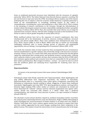 Richa	Sharma,	Susan	Bazilli:	A	Reflection	on	Gang	Rape	in	India:	What’s	Law	Got	to	Do	with	It?
	
	
IJCJ&SD							9	
Online	version	via	www.crimejusticejournal.com																																																																																						©	2014	3(3)	
forms	 as	 traditional	 patriarchal	 structures	 have	 hybridized	 with	 the	 structures	 of	 capitalist	
patriarchy’	(Shiva	2013).	The	Indian	National	Crime	Records	Bureau	reported	a	startling	240	
per	cent	increase	in	rape	cases	since	the	1990s.	According	to	Shiva’s	analysis,	one	of	the	reasons	
underlying	this	rise	in	violence	is	that	the	economic	model	shaped	by	a	capitalist	patriarchy	is	
based	 on	 the	 commodification	 of	 everything,	 including	 women.	 In	 this	 culture	 of	
commodification,	‘everything	has	a	price	and	nothing	has	a	value’	(Shiva	2013).	This	is	evident	
in	 the	 devaluing	 of	 women’s	 contribution	 to	 the	 economy,	 through	 the	 informalization	 of	
women’s	labour	that	deepens	women’s	economic	vulnerability,	making	them	further	susceptible	
to	all	forms	of	violence	(Shiva	2013).	Thus,	she	concludes	that	social	reforms	can	no	longer	be	
separated	from	economic	reforms,	with	the	latter	needing	to	be	built	on	the	foundations	of	the	
former	in	order	to	redress	gender	inequality	in	society	(Shiva	2013).8		
	
While	 neoliberal	 policies	 have	 led	 to	 the	 expansion	 of	 women’s	 employment,	 they	 have	
simultaneously	 led	 to	 the	 feminization	 of	 poverty,	 atrocious	 working	 conditions,	 increased	
poverty,	 and	 adverse	 health	 effects.	 These	 same	 conditions	 have	 disempowered	 many	 men	
(True	 2012).	 Swarns	 (2002	 as	 cited	 in	 Moore	 2005)	 notes	 that,	 as	 women	 are	 increasingly	
challenging	 traditional	 roles	 in	 society	 through	 pursuit	 of	 education	 and	 employment	
opportunities,	men	are	feeling	a	‘corresponding	level	of	resentment’	(Moore	2005:	1474).	
	
As	a	result,	the	economic	status	of	some	women	has	been	accompanied	by	new	circumstances	
and	new	manifestations	in	gender	relations.	One	noteworthy	change	is	the	decrease	in	women’s	
economic	reliance	on	men.	As	a	result	of	this	shift,	some	men	have	reacted	to	the	way	that	global	
capital	has	undermined	their	earning	power	and	facilitated	women’s	earning	power,	reducing	
men’s	authority	relative	to	some	women.	At	times,	their	resistance	takes	the	form	of	VAW	rather	
than	resistance	against	political	and	economic	forces	that	are	responsible	for	the	perception	of	
their	relative	powerlessness.	Men’s	targets	of	violence	–	women	–	are	easier	for	men	to	control	
than	 the	 neoliberal,	 global	 and	 colonizing	 forces	 responsible	 for	 rendering	 some	 men	 as	
powerless.9	
	
Hypermasculinities		
	
Is	it	power	or	the	yearning	for	power	that	causes	violence?	(Amirthalingam	2005:	
697)		
	
Postcolonial	scholar	Ashis	Nandy	coined	the	term	‘hypermasculinity’,	which	Agathangelou	and	
Ling	 (2004)	 differentiate	 from	 ‘hegemonic	 masculinity’,	 the	 tradition	 of	 masculinity.	
Hypermasculinity	 refers	 to	 a	 ‘reactionary	 stance	 when	 agents	 of	 hegemonic	 masculinity	 feel	
threatened	 or	 undermined,	 thereby	 needing	 to	 inflate,	 exaggerate	 or	 distort	 their	 traditional	
masculinity’	(Agathangelou	and	Ling	2004:	519).	Ignoring	gendered	analyses,	and	long	before	
feminists	 began	 studying	 VAW,	 earlier	 studies	 on	 violence	 and	 colonization	 by	 Arendt	 and	
Fanon	 illustrated	 the	 ‘cathartic’	 violence	 used	 by	 colonized	 marginalized	 men	 against	 ‘their’	
women.	 Arendt	 was	 concerned	 with	 violence	 as	 a	 whole,	 rather	 than	 a	 gendered	
conceptualization,	and	stated	that	‘every	decrease	in	power	is	an	open	invitation	to	violence’	
(Arendt	1958:	87).	
	
The	aftermath	of	post‐colonial	identities	shaped	by	neoliberal	inequalities	further	exacerbate	
the	unequal	power	relationship	between	some	men	themselves.	Rogers’	(2008)	anthropological	
study	investigated	the	sexual	harassment	of	female	students	in	an	Indian	inner‐city	college	in	
Chennai,	Tamil	Nadu.	Here,	men’s	violence	against	women	was	situated	in	campus	inter‐caste	
and	 class	 conflicts	 aggravated	 by	 the	 social	 changes	 resulting	 from	 India’s	 integration	 in	 the	
global	economy.	This	analysis	reveals	the	intersections	of	men’s	powerlessness	due	to	the	larger	
 
