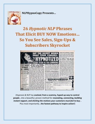NLPHypnoCopy Presents…
26 Hypnotic NLP Phrases
That Elicit BUY NOW Emotions…
So You See Sales, Sign-Ups &
Subscribers Skyrocket
(Hypnosis & NLP has evolved, from a scammy, hyped-up way to control
people…into a beautiful, proven method for resonating, connecting, building
instant rapport, and eliciting the motions your customers must feel to buy…
Plus most importantly…the fastest pathway to inspire action!)
 