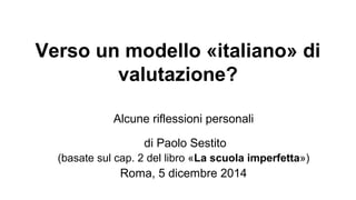 Verso un modello «italiano» di 
valutazione? 
Alcune riflessioni personali 
di Paolo Sestito 
(basate sul cap. 2 del libro «La scuola imperfetta») 
Roma, 5 dicembre 2014 
 