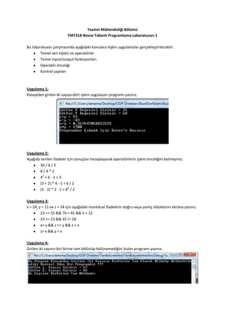 Yazılım Mühendisliği Bölümü
                         YMT218 Nesne Tabanlı Programlama Laboratuvarı 1

Bu laboratuvar çalışmasında aşağıdaki konulara ilişkin uygulamalar gerçekleştirilecektir.
        Temel veri tipleri ve operatörler
        Temel input/output fonksiyonları
        Operatör önceliği
        Kontrol yapıları



Uygulama 1:
Klavyeden girilen iki sayıya dört işlem uygulayan programı yazınız.




Uygulama 2:
Aşağıda verilen ifadeler için sonuçları hesaplayarak operatörlerin işlem önceliğini belirleyiniz.
        36 / 6 / 3
        8/4*2
        42 + 6 - 1 + 3
        (3 + 2) * 4 - 1 + 6 / 2
        (5 - 2) * 2 - 1 + 82 / 2

Uygulama 3:
x = 24, y = 11 ve z = 34 için aşağıdaki mantıksal ifadelerin doğru veya yanlış olduklarını ekrana yazınız.
         23 == 55 && 76 > 45 && 5 < 12
         23 >= 23 && 45 != 18
         x> y && z == y && z < x
         z> x && y < x

Uygulama 4:
Girilen iki sayının biri birine tam bölünüp bölünemediğini bulan programı yazınız.
 