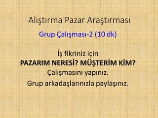 Alıştırma Pazar Araştırması
Grup Çalışması-2 (10 dk)
İş fikriniz için
PAZARIM NERESİ? MÜŞTERİM KİM?
Çalışmasını yapınız.
Grup arkadaşlarınızla paylaşınız.
 