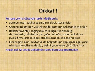 Dikkat !
Konuya çok iyi düzeyde hakim değilseniz;
• Sonucu insan sağlığı açısından risk oluşturan işler
• Sonucu müşterinin yüksek maddi zararına yol açabilecek işler
• Rekabet avantajı sağlayacak farklılığınızın olmadığı
durumlarda, rekabetin çok yoğun olduğu, sizden çok daha
güçlü firmalarla rekabet etmek zorunda kalacağınızişler
• Gireceğiniz alan, sektör ya da bölgede işin yapılışıyla ilgili yazılı
olmayan kuralların olduğu, belirli çevrelerce yürütülen işler
Ancak çok iyi analiz edildikten sonra kuruluşa geçilmelidir.
 