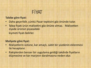 FİYAT
Talebe göre fiyat:
• Daha geçerlidir, çünkü Pazar tepkisini göz önünde tutar.
• Talep fiyatı ürün maliyetini göz önüne almaz. Maliyetten
ziyade ürünün piyasadaki
kıymeti fiyatı belirler.
Maliyete göre fiyat:
• Maliyetlerin üstüne, kar amaçlı, sabit bir yüzdenin eklenmesi
ile hesaplanır.
• Rakiplerden benzer bir uygulama geldiği takdirde fiyatların
düşmesine ve kar marjının daralmasına neden olur.
 