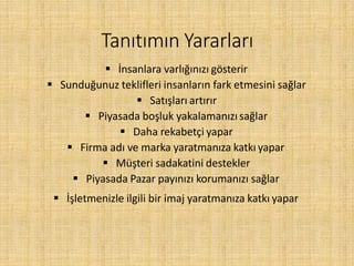 Tanıtımın Yararları
 İnsanlara varlığınızı gösterir
 Sunduğunuz teklifleri insanların fark etmesini sağlar
 Satışları artırır
 Piyasada boşluk yakalamanızı sağlar
 Daha rekabetçi yapar
 Firma adı ve marka yaratmanıza katkı yapar
 Müşteri sadakatini destekler
 Piyasada Pazar payınızı korumanızı sağlar
 İşletmenizle ilgili bir imaj yaratmanıza katkı yapar
 