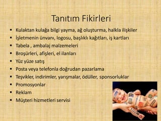 Tanıtım Fikirleri
 Kulaktan kulağa bilgi yayma, ağ oluşturma, halkla ilişkiler
 İşletmenin ünvanı, logosu, başlıklı kağıtları, iş kartları
 Tabela , ambalaj malzemeleri
 Broşürleri, afişleri, el ilanları
 Yüz yüze satış
 Posta veya telefonla doğrudan pazarlama
 Teşvikler, indirimler, yarışmalar, ödüller, sponsorluklar
 Promosyonlar
 Reklam
 Müşteri hizmetleri servisi
 